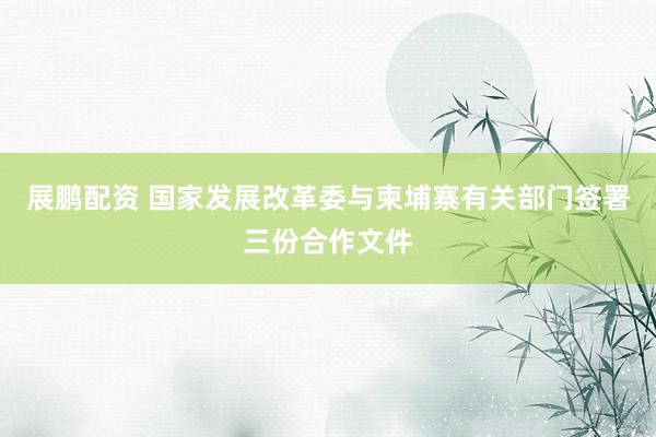 展鹏配资 国家发展改革委与柬埔寨有关部门签署三份合作文件
