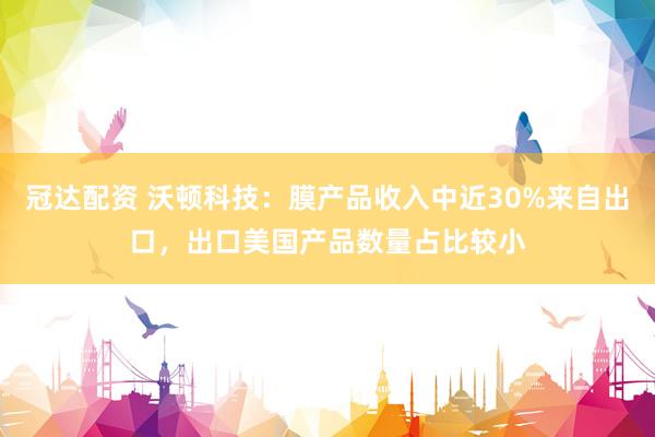 冠达配资 沃顿科技：膜产品收入中近30%来自出口，出口美国产品数量占比较小