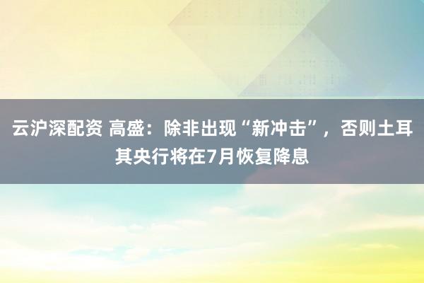 云沪深配资 高盛：除非出现“新冲击”，否则土耳其央行将在7月恢复降息