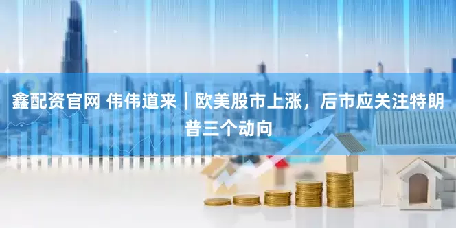 鑫配资官网 伟伟道来｜欧美股市上涨，后市应关注特朗普三个动向
