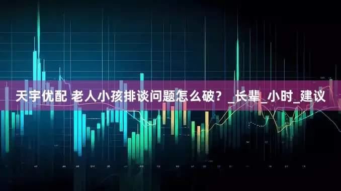 天宇优配 老人小孩排谈问题怎么破？_长辈_小时_建议