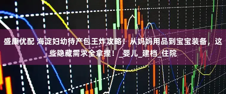 盛康优配 海淀妇幼待产包王炸攻略！从妈妈用品到宝宝装备，这些隐藏需求全拿捏！_婴儿_建档_住院