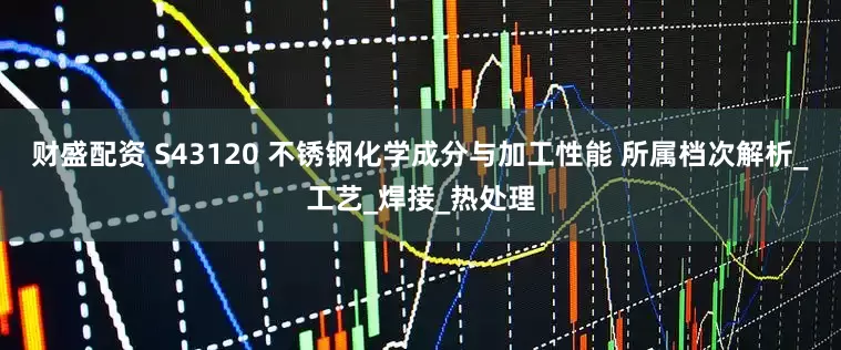 财盛配资 S43120 不锈钢化学成分与加工性能 所属档次解析_工艺_焊接_热处理