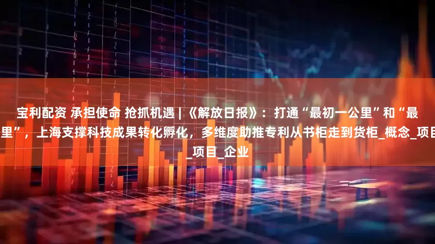 宝利配资 承担使命 抢抓机遇 | 《解放日报》：打通“最初一公里”和“最后一公里”，上海支撑科技成果转化孵化，多维度助推专利从书柜走到货柜_概念_项目_企业