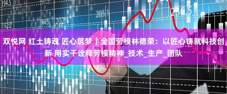 双悦网 红土铸魂 匠心筑梦｜全国劳模林德荣：以匠心铸就科技创新 用实干诠释劳模精神_技术_生产_团队