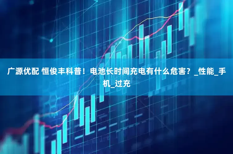 广源优配 恒俊丰科普！电池长时间充电有什么危害？_性能_手机_过充