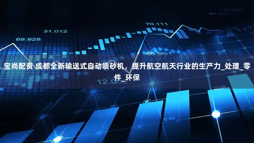 宝尚配资 成都全新输送式自动喷砂机，提升航空航天行业的生产力_处理_零件_环保