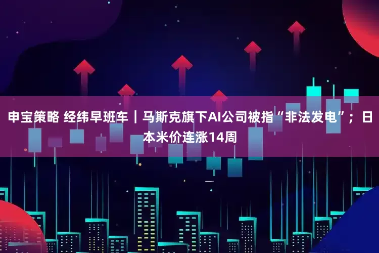申宝策略 经纬早班车｜马斯克旗下AI公司被指“非法发电”；日本米价连涨14周