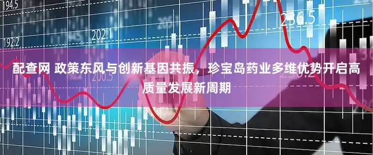 配查网 政策东风与创新基因共振，珍宝岛药业多维优势开启高质量发展新周期