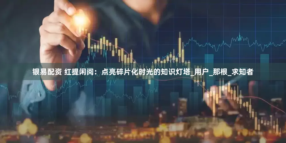 银易配资 红提闲阅：点亮碎片化时光的知识灯塔_用户_那根_求知者