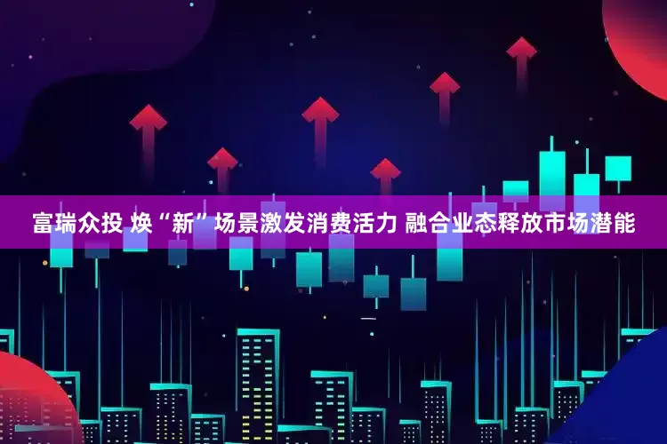 富瑞众投 焕“新”场景激发消费活力 融合业态释放市场潜能