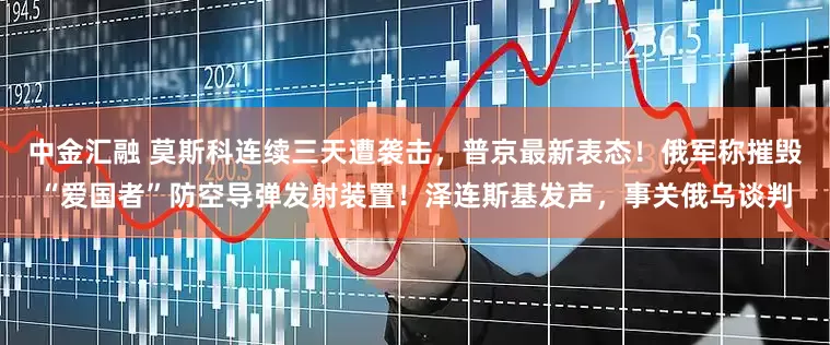 中金汇融 莫斯科连续三天遭袭击，普京最新表态！俄军称摧毁“爱国者”防空导弹发射装置！泽连斯基发声，事关俄乌谈判