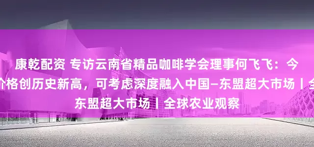 康乾配资 专访云南省精品咖啡学会理事何飞飞：今年云南咖啡价格创历史新高，可考虑深度融入中国—东盟超大市场丨全球农业观察