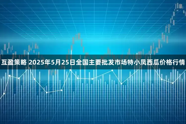 互盈策略 2025年5月25日全国主要批发市场特小凤西瓜价格行情