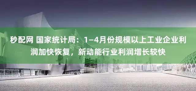 秒配网 国家统计局：1—4月份规模以上工业企业利润加快恢复，新动能行业利润增长较快