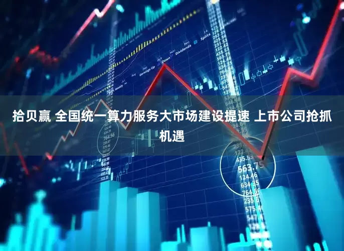 拾贝赢 全国统一算力服务大市场建设提速 上市公司抢抓机遇