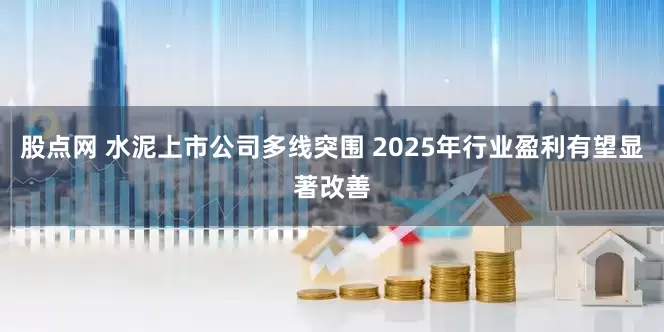 股点网 水泥上市公司多线突围 2025年行业盈利有望显著改善
