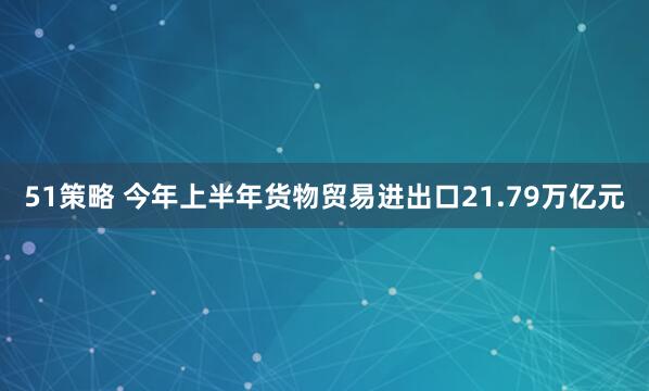 51策略 今年上半年货物贸易进出口21.79万亿元
