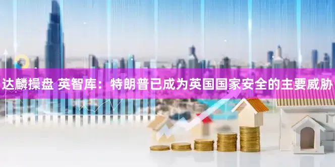 达麟操盘 英智库：特朗普已成为英国国家安全的主要威胁