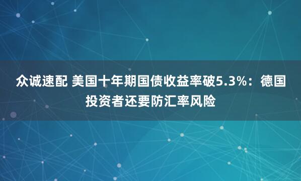 众诚速配 美国十年期国债收益率破5.3%：德国投资者还要防汇率风险